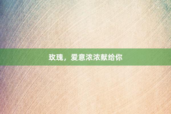 玫瑰，爱意浓浓献给你