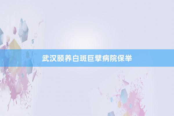 武汉颐养白斑巨擘病院保举
